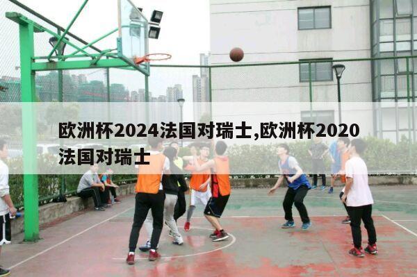 欧洲杯2024法国对瑞士,欧洲杯2020法国对瑞士